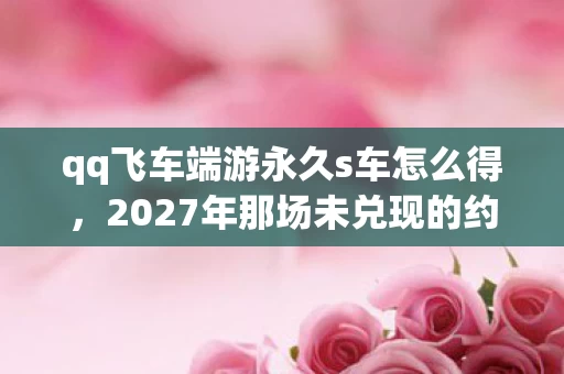 qq飞车端游永久s车怎么得，2027年那场未兑现的约定，刷永久车的伏笔，让我鼻子一酸