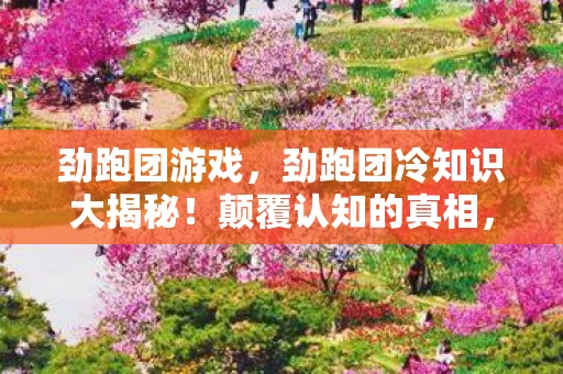 劲跑团游戏,劲跑团冷知识大揭秘!颠覆认知的真相,让你目瞪口呆! 劲跑团游戏,劲跑团冷知识大揭秘!颠覆认知的真相,让你目瞪口呆!