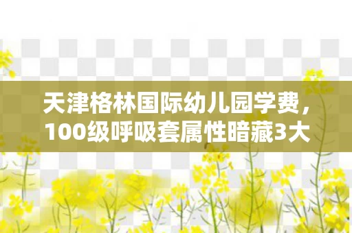 天津格林国际幼儿园学费,100级呼吸套属性暗藏3大猫腻!策划这波操作让我直接上头 天津格林国际幼儿园学费,100级呼吸套属性暗藏3大猫腻!策划这波操作让我直接上头