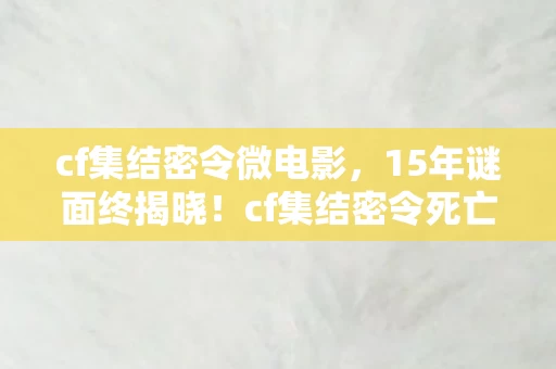 cf集结密令微电影，15年谜面终揭晓！cf集结密令死亡时间线，泪目真相令人窒息