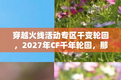 穿越火线活动专区千变轮回，2027年CF千年轮回，那些并肩的伏笔，如今想起鼻子一酸