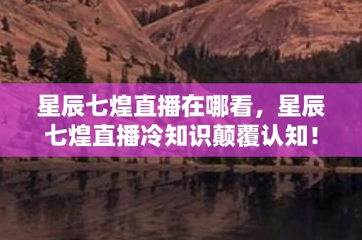 星辰七煌直播在哪看，星辰七煌直播冷知识颠覆认知！这些设计让玩家目瞪口呆
