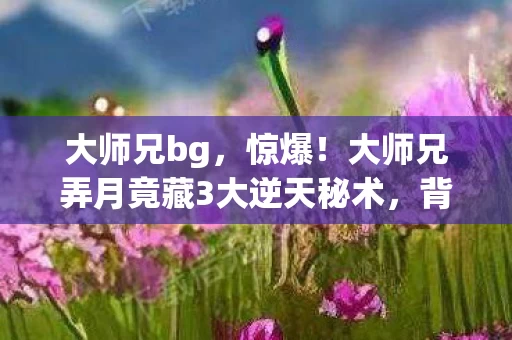 大师兄bg,惊爆!大师兄弄月竟藏3大逆天秘术,背后真相让人脊背发凉! 大师兄bg,惊爆!大师兄弄月竟藏3大逆天秘术,背后真相让人脊背发凉!