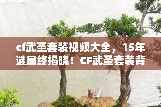 cf武圣套装视频大全,15年谜局终揭晓!CF武圣套装背后,藏着多少玩家的泪目青春 cf武圣套装视频大全,15年谜局终揭晓!CF武圣套装背后,藏着多少玩家的泪目青春