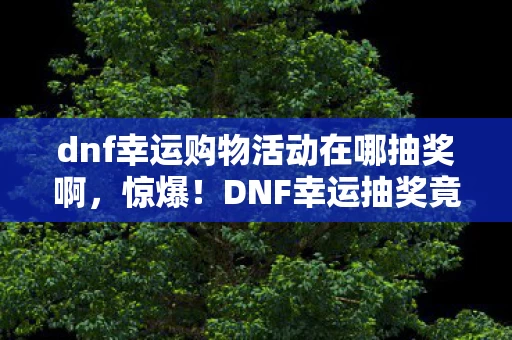 dnf幸运购物活动在哪抽奖啊，惊爆！DNF幸运抽奖竟藏99%人不知的3大玄机，错过血亏！