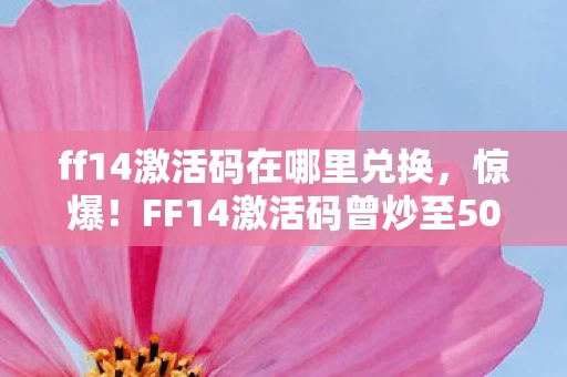 ff14激活码在哪里兑换，惊爆！FF14激活码曾炒至5000元，背后隐情让人吓一跳！