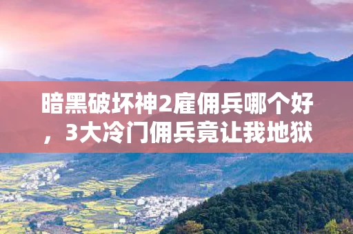 暗黑破坏神2雇佣兵哪个好,3大冷门佣兵竟让我地狱难度通关效率暴涨300%!血泪经验全公开 暗黑破坏神2雇佣兵哪个好,3大冷门佣兵竟让我地狱难度通关效率暴涨300%!血泪经验全公开