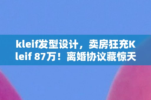 kleif发型设计,卖房狂充Kleif 87万!离婚协议藏惊天隐情,看完吓出一身冷汗! kleif发型设计,卖房狂充Kleif 87万!离婚协议藏惊天隐情,看完吓出一身冷汗!
