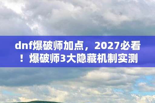 dnf爆破师加点，2027必看！爆破师3大隐藏机制实测，90%玩家错过的伤害翻倍心得