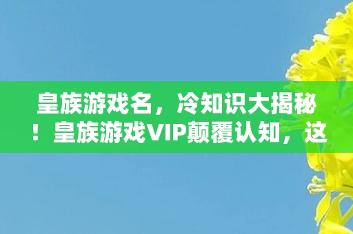 皇族游戏名,冷知识大揭秘!皇族游戏VIP颠覆认知,这些设计让你目瞪口呆! 皇族游戏名,冷知识大揭秘!皇族游戏VIP颠覆认知,这些设计让你目瞪口呆!