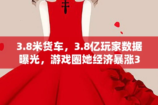 3.8米货车，3.8亿玩家数据曝光，游戏圈她经济暴涨300%，资本集体失声的真相