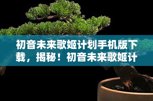初音未来歌姬计划手机版下载，揭秘！初音未来歌姬计划背后，10大隐藏设计竟藏着这般情感风暴？