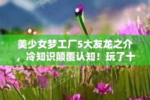 美少女梦工厂5大友龙之介,冷知识颠覆认知!玩了十年美少女梦工厂5的我竟目瞪口呆 美少女梦工厂5大友龙之介,冷知识颠覆认知!玩了十年美少女梦工厂5的我竟目瞪口呆