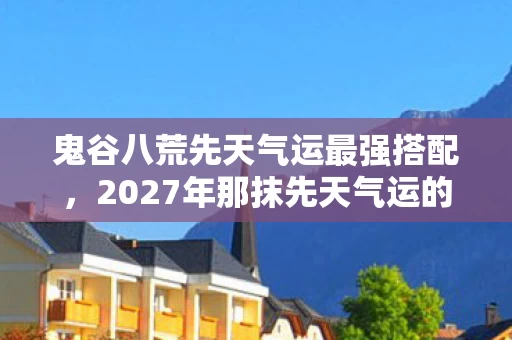 鬼谷八荒先天气运最强搭配,2027年那抹先天气运的微光,伏笔成殇,回忆起时鼻子一酸 鬼谷八荒先天气运最强搭配,2027年那抹先天气运的微光,伏笔成殇,回忆起时鼻子一酸