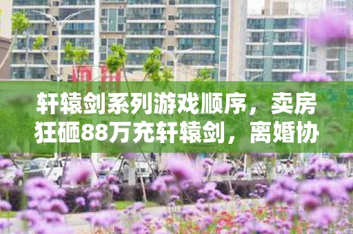 轩辕剑系列游戏顺序,卖房狂砸88万充轩辕剑,离婚协议藏惊天隐情,吓你一跳! 轩辕剑系列游戏顺序,卖房狂砸88万充轩辕剑,离婚协议藏惊天隐情,吓你一跳!