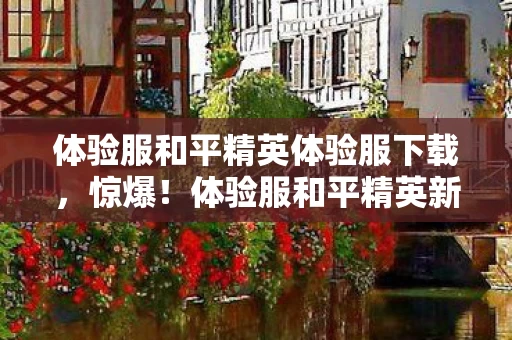 体验服和平精英体验服下载，惊爆！体验服和平精英新玩法曝光，3大悬念让你心跳加速！