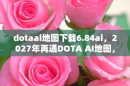 dotaai地图下载6.84ai，2027年再遇DOTA AI地图，伏笔藏旧梦，鼻子一酸忆往昔