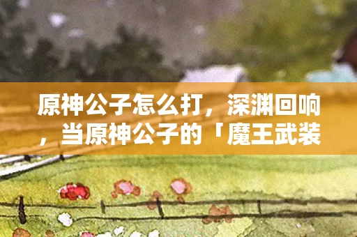 原神公子怎么打,深渊回响,当原神公子的「魔王武装」撕裂自由与宿命的第三重茧房 原神公子怎么打,深渊回响,当原神公子的「魔王武装」撕裂自由与宿命的第三重茧房