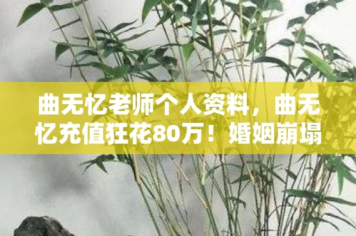 曲无忆老师个人资料,曲无忆充值狂花80万!婚姻崩塌背后,真相让人吓一跳! 曲无忆老师个人资料,曲无忆充值狂花80万!婚姻崩塌背后,真相让人吓一跳!