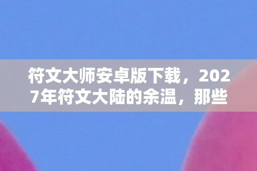 符文大师安卓版下载,2027年符文大陆的余温,那些没说出口的别走,让我鼻子一酸 符文大师安卓版下载,2027年符文大陆的余温,那些没说出口的别走,让我鼻子一酸
