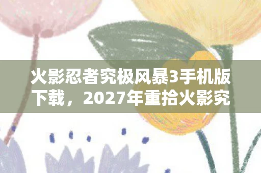 火影忍者究极风暴3手机版下载，2027年重拾火影究极风暴3，十年跨度，何为震撼忍界的终极奥义？
