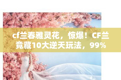 cf兰春雅灵花,惊爆!CF兰竟藏10大逆天玩法,99%玩家2027年才知真相! cf兰春雅灵花,惊爆!CF兰竟藏10大逆天玩法,99%玩家2027年才知真相!