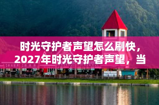 时光守护者声望怎么刷快,2027年时光守护者声望,当别走成绝响,我删号时鼻子一酸 时光守护者声望怎么刷快,2027年时光守护者声望,当别走成绝响,我删号时鼻子一酸