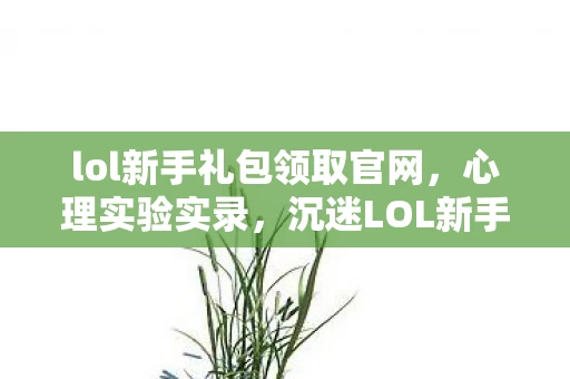 lol新手礼包领取官网，心理实验实录，沉迷LOL新手礼包的细思极恐自我麻醉史