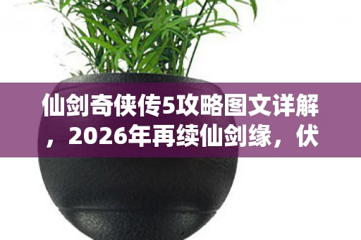 仙剑奇侠传5攻略图文详解，2026年再续仙剑缘，伏笔深埋，那些年陪你的人鼻子一酸已走远