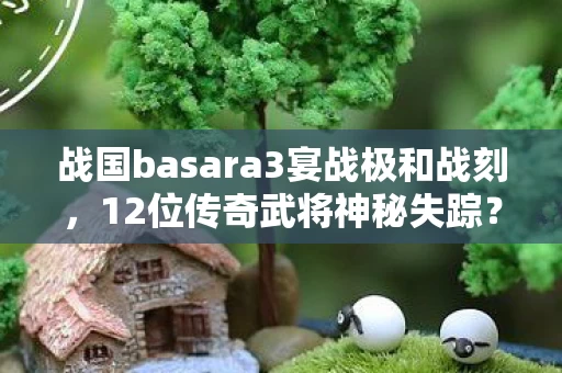 战国basara3宴战极和战刻，12位传奇武将神秘失踪？战国basara3宴背后暗藏何玄机？