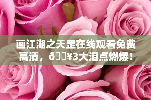 画江湖之天罡在线观看免费高清，🔥3大泪点燃爆！画江湖之天罡免费看，这波入股不亏！