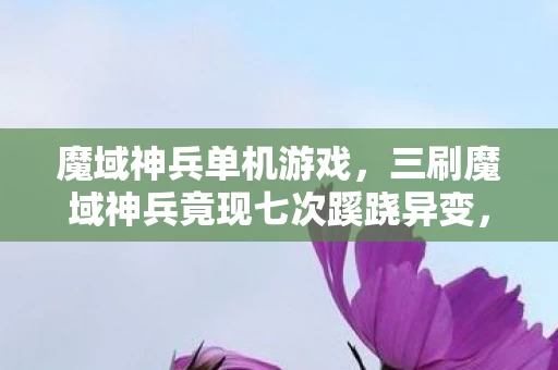 魔域神兵单机游戏，三刷魔域神兵竟现七次蹊跷异变，真相揭晓后背发凉！