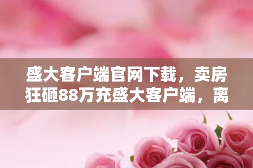 盛大客户端官网下载，卖房狂砸88万充盛大客户端，离婚协议藏隐情，真相让人吓一跳！