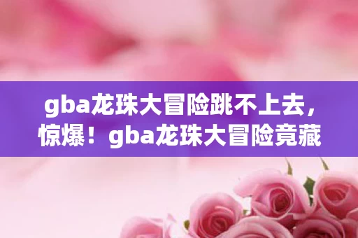 gba龙珠大冒险跳不上去,惊爆!gba龙珠大冒险竟藏3大逆天关卡,通关者不足1%? gba龙珠大冒险跳不上去,惊爆!gba龙珠大冒险竟藏3大逆天关卡,通关者不足1%?