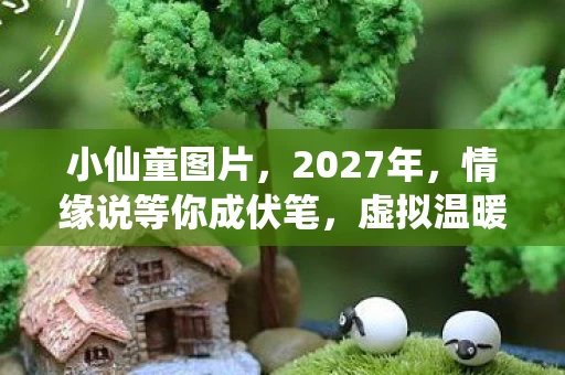 小仙童图片,2027年,情缘说等你成伏笔,虚拟温暖竟让鼻子一酸 小仙童图片,2027年,情缘说等你成伏笔,虚拟温暖竟让鼻子一酸