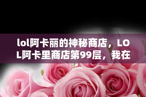 lol阿卡丽的神秘商店,LOL阿卡里商店第99层,我在虚拟王座上,跪着活成现实最底层 lol阿卡丽的神秘商店,LOL阿卡里商店第99层,我在虚拟王座上,跪着活成现实最底层