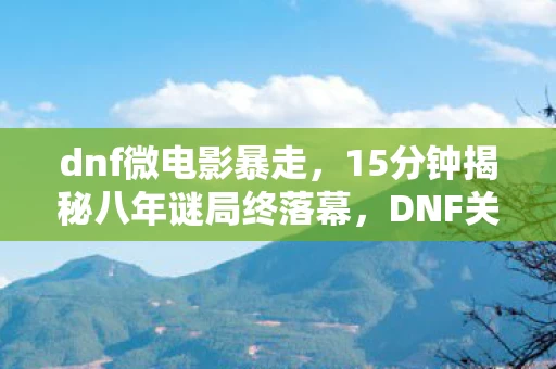 dnf微电影暴走,15分钟揭秘八年谜局终落幕,DNF关服泪目真相竟是…… dnf微电影暴走,15分钟揭秘八年谜局终落幕,DNF关服泪目真相竟是……
