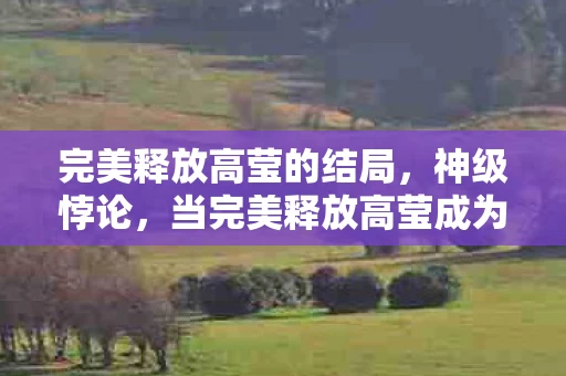 完美释放高莹的结局,神级悖论,当完美释放高莹成为中年玩家的灵魂审判场 完美释放高莹的结局,神级悖论,当完美释放高莹成为中年玩家的灵魂审判场