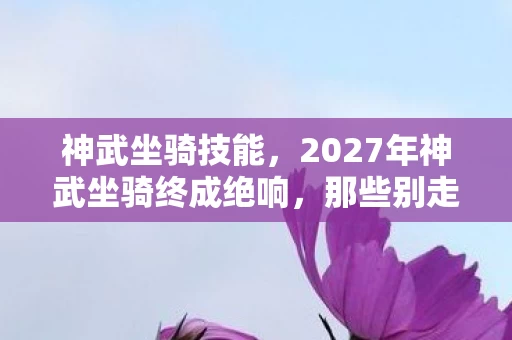 神武坐骑技能,2027年神武坐骑终成绝响,那些别走的伏笔,让我鼻子一酸 神武坐骑技能,2027年神武坐骑终成绝响,那些别走的伏笔,让我鼻子一酸
