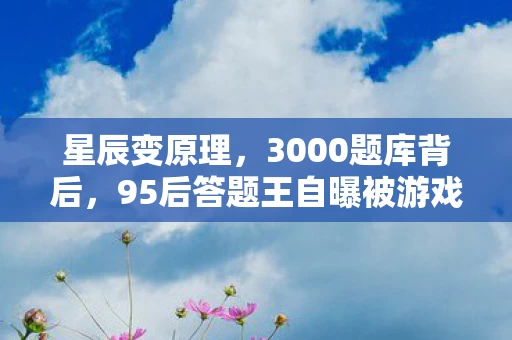 星辰变原理,3000题库背后,95后答题王自曝被游戏抛弃的2800个日夜 星辰变原理,3000题库背后,95后答题王自曝被游戏抛弃的2800个日夜