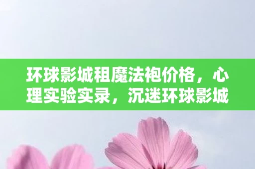 环球影城租魔法袍价格,心理实验实录,沉迷环球影城魔法袍出租,细思极恐的自我麻醉剂量 环球影城租魔法袍价格,心理实验实录,沉迷环球影城魔法袍出租,细思极恐的自我麻醉剂量