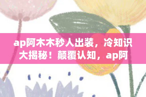 ap阿木木秒人出装,冷知识大揭秘!颠覆认知,ap阿木木竟藏着目瞪口呆的隐藏设定! ap阿木木秒人出装,冷知识大揭秘!颠覆认知,ap阿木木竟藏着目瞪口呆的隐藏设定!