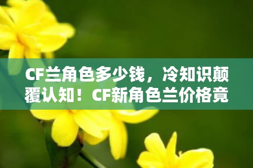 CF兰角色多少钱,冷知识颠覆认知!CF新角色兰价格竟藏目瞪口呆的十年骗局 CF兰角色多少钱,冷知识颠覆认知!CF新角色兰价格竟藏目瞪口呆的十年骗局