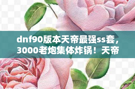 dnf90版本天帝最强ss套,3000老炮集体炸锅!天帝90级刷图加点竟藏着这秘密?我直接绷不住了! dnf90版本天帝最强ss套,3000老炮集体炸锅!天帝90级刷图加点竟藏着这秘密?我直接绷不住了!