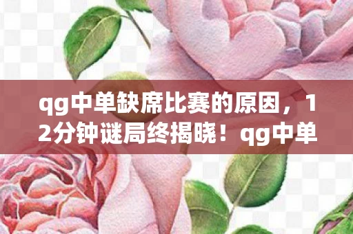 qg中单缺席比赛的原因,12分钟谜局终揭晓!qg中单doinb职业生涯死亡时间线,泪目真相 qg中单缺席比赛的原因,12分钟谜局终揭晓!qg中单doinb职业生涯死亡时间线,泪目真相