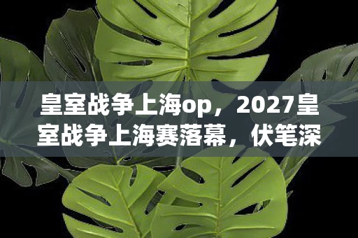 皇室战争上海op,2027皇室战争上海赛落幕,伏笔深埋,鼻子一酸忆往昔 皇室战争上海op,2027皇室战争上海赛落幕,伏笔深埋,鼻子一酸忆往昔