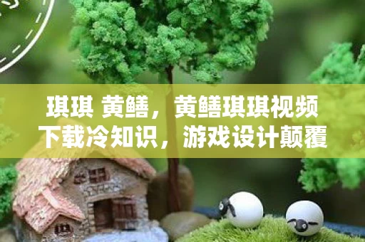 琪琪 黄鳝,黄鳝琪琪视频下载冷知识,游戏设计颠覆认知,真相让人目瞪口呆! 琪琪 黄鳝,黄鳝琪琪视频下载冷知识,游戏设计颠覆认知,真相让人目瞪口呆!