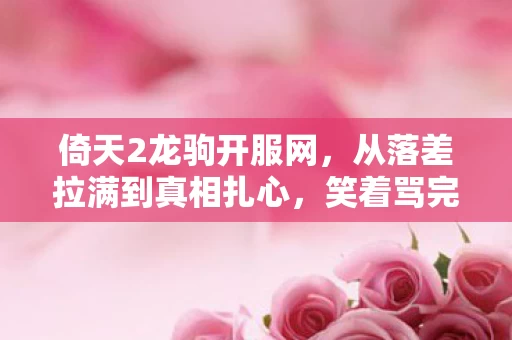 倚天2龙驹开服网,从落差拉满到真相扎心,笑着骂完倚天2龙驹,笑着笑着哭了 倚天2龙驹开服网,从落差拉满到真相扎心,笑着骂完倚天2龙驹,笑着笑着哭了