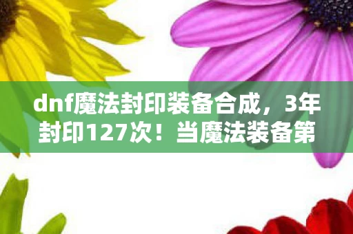 dnf魔法封印装备合成,3年封印127次!当魔法装备第128次炸裂时,我听见阿拉德在哭... dnf魔法封印装备合成,3年封印127次!当魔法装备第128次炸裂时,我听见阿拉德在哭...