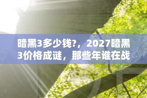 暗黑3多少钱?,2027暗黑3价格成谜,那些年谁在战网说别走,我等你鼻子一酸 暗黑3多少钱?,2027暗黑3价格成谜,那些年谁在战网说别走,我等你鼻子一酸